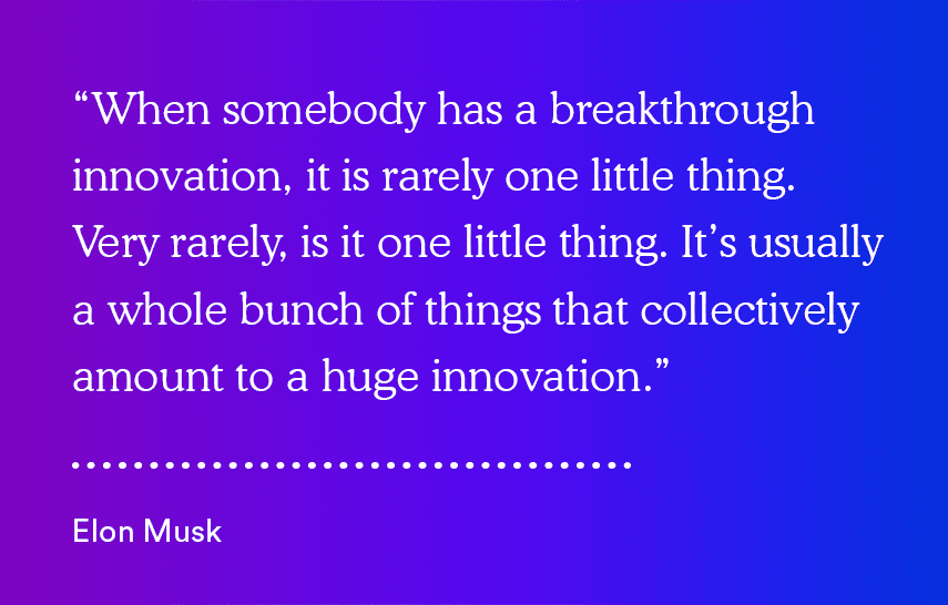 "When somebody has a breakthrough innovation, it is rarely one little thing. Very rarely is it one little thing. It's usually a whole bunch of things that collectively amount to a huge innovation." - Elon Musk