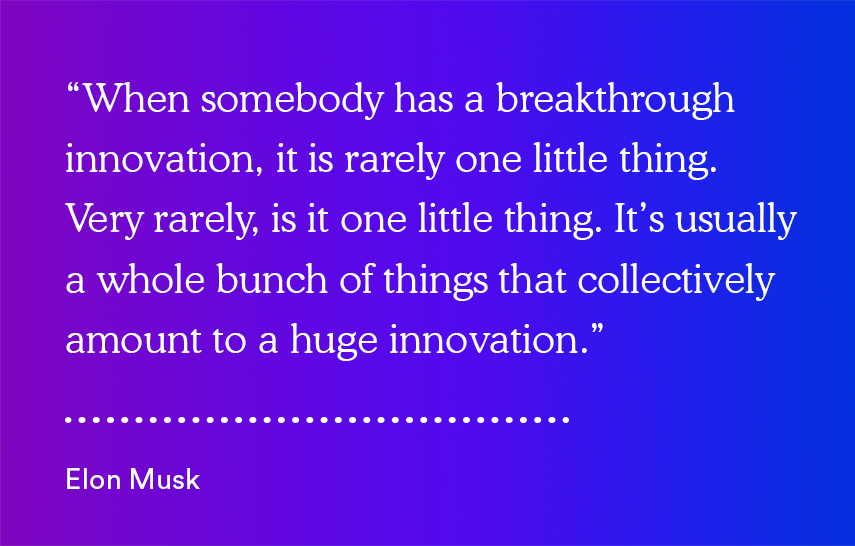 "When somebody has a breakthrough innovation, it is rarely one little thing. Very rarely is it one little thing. It's usually a whole bunch of things that collectively amount to a huge innovation." - Elon Musk