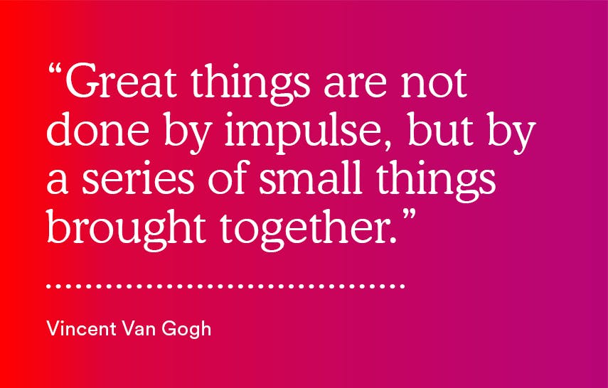 "Great things are not done by impulse, but by a series of small things brought together." - Vincent Van Gogh